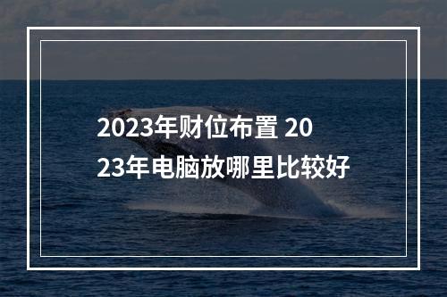 2023年财位布置 2023年电脑放哪里比较好