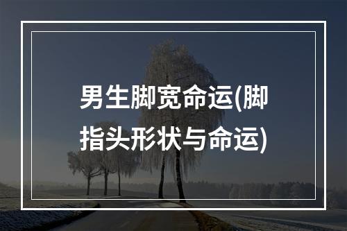 男生脚宽命运(脚指头形状与命运)