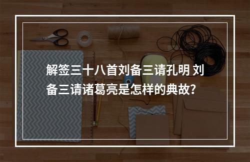 解签三十八首刘备三请孔明 刘备三请诸葛亮是怎样的典故？