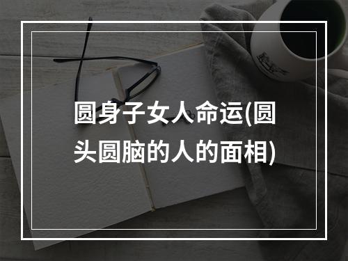 圆身子女人命运(圆头圆脑的人的面相)