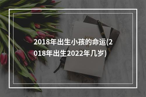 2018年出生小孩的命运(2018年出生2022年几岁)
