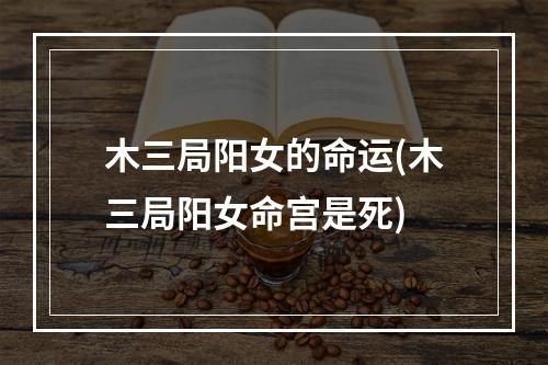 木三局阳女的命运(木三局阳女命宫是死)