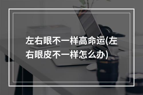 左右眼不一样高命运(左右眼皮不一样怎么办)