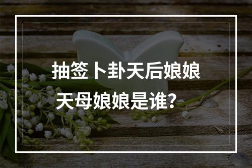 抽签卜卦天后娘娘 天母娘娘是谁？