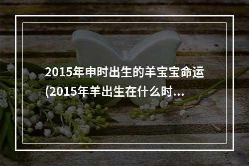 2015年申时出生的羊宝宝命运(2015年羊出生在什么时辰好出生好)