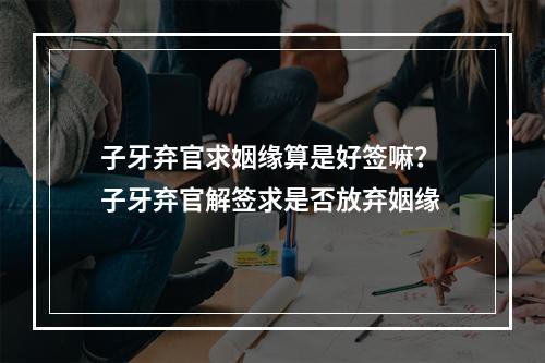 子牙弃官求姻缘算是好签嘛？ 子牙弃官解签求是否放弃姻缘