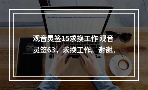 观音灵签15求换工作 观音灵签63，求换工作。谢谢。
