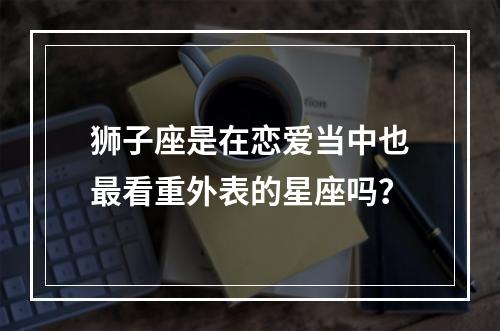 狮子座是在恋爱当中也最看重外表的星座吗？