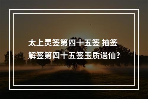 太上灵签第四十五签 抽签解签第四十五签玉质遇仙？