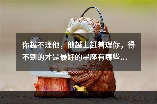 你越不理他，他越上赶着理你，得不到的才是最好的星座有哪些？