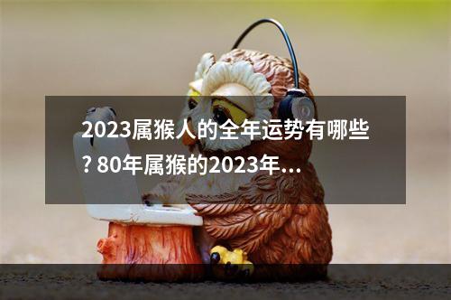 2023属猴人的全年运势有哪些? 80年属猴的2023年运势