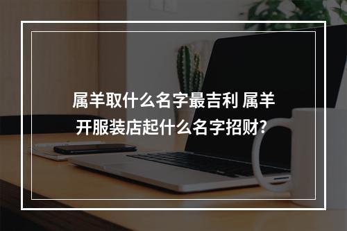 属羊取什么名字最吉利 属羊 开服装店起什么名字招财?