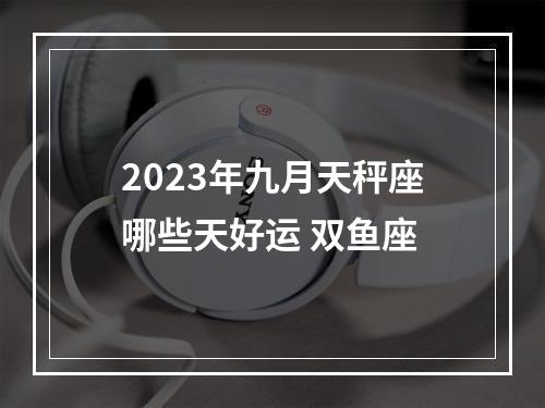 2023年九月天秤座哪些天好运 双鱼座
