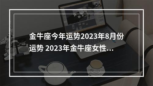 金牛座今年运势2023年8月份运势 2023年金牛座女性的事业运势怎么样呢?