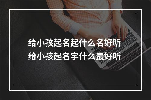 给小孩起名起什么名好听 给小孩起名字什么最好听