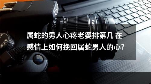 属蛇的男人心疼老婆排第几 在感情上如何挽回属蛇男人的心?