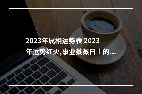 2023年属相运势表 2023年运势红火,事业蒸蒸日上的三大生肖,分别是谁?