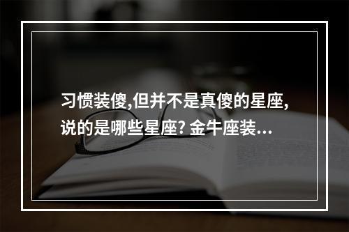 习惯装傻,但并不是真傻的星座,说的是哪些星座? 金牛座装傻还是真傻