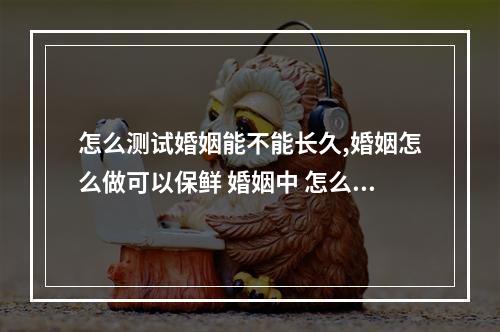 怎么测试婚姻能不能长久,婚姻怎么做可以保鲜 婚姻中 怎么测婚姻长久