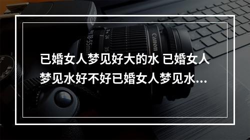 已婚女人梦见好大的水 已婚女人梦见水好不好已婚女人梦见水梦境解析