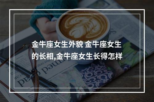 金牛座女生外貌 金牛座女生的长相,金牛座女生长得怎样