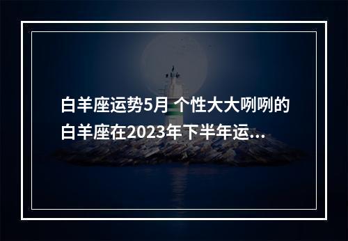 白羊座运势5月 个性大大咧咧的白羊座在2023年下半年运势怎么样呢?