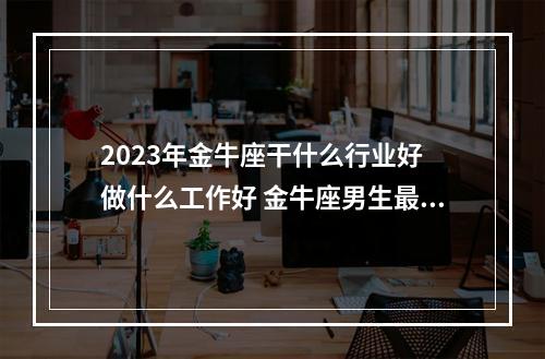 2023年金牛座干什么行业好 做什么工作好 金牛座男生最佳职业