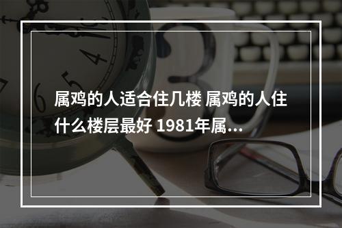 属鸡的人适合住几楼 属鸡的人住什么楼层最好 1981年属鸡选什么手机好