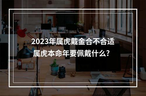 2023年属虎戴金合不合适 属虎本命年要佩戴什么?