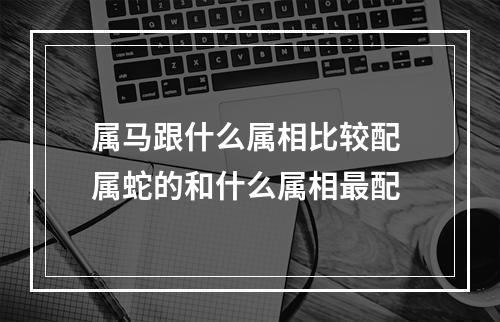 属马跟什么属相比较配 属蛇的和什么属相最配