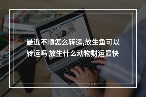 最近不顺怎么转运,放生鱼可以转运吗 放生什么动物财运最快