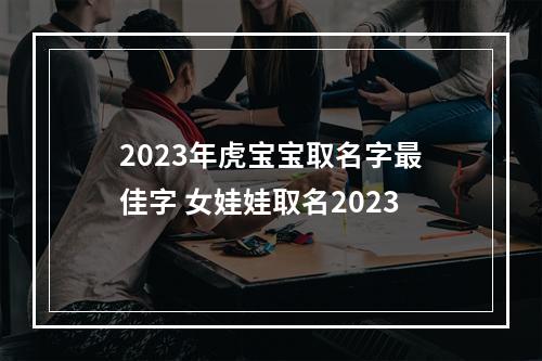 2023年虎宝宝取名字最佳字 女娃娃取名2023