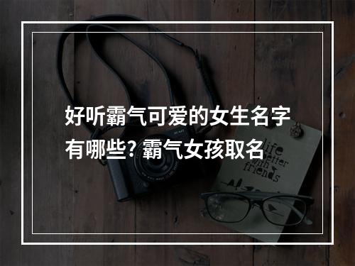 好听霸气可爱的女生名字有哪些? 霸气女孩取名