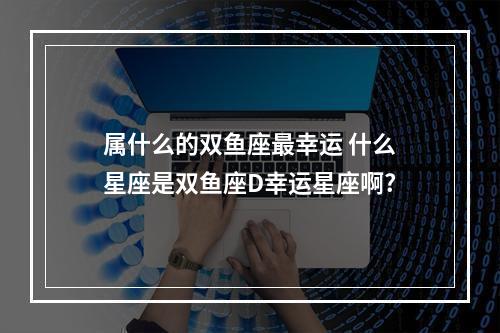 属什么的双鱼座最幸运 什么星座是双鱼座D幸运星座啊?