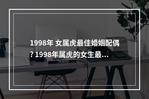 1998年 女属虎最佳婚姻配偶? 1998年属虎的女生最佳婚配表