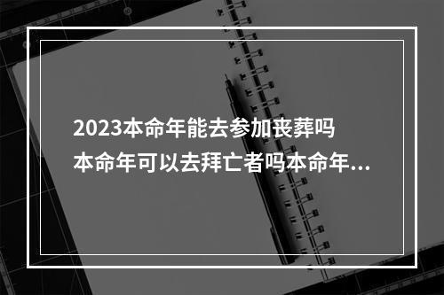 2023本命年能去参加丧葬吗 本命年可以去拜亡者吗本命年可以拜亡者吗?