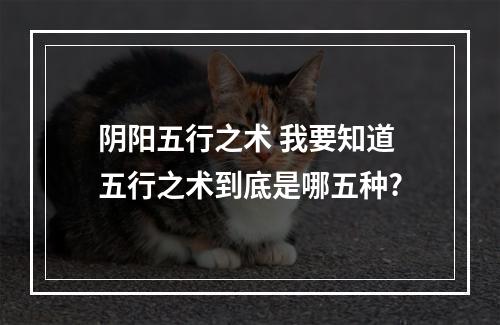 阴阳五行之术 我要知道五行之术到底是哪五种?