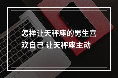 怎样让天秤座的男生喜欢自己 让天秤座主动