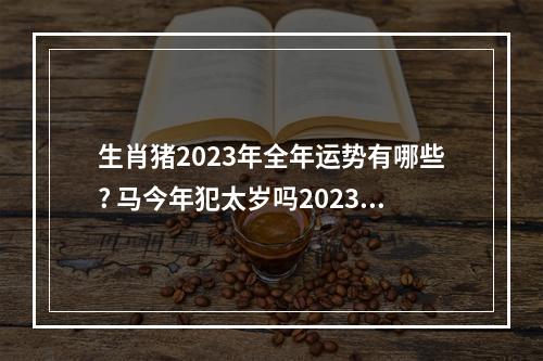 生肖猪2023年全年运势有哪些? 马今年犯太岁吗2023是那个生肖