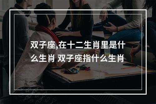 双子座,在十二生肖里是什么生肖 双子座指什么生肖