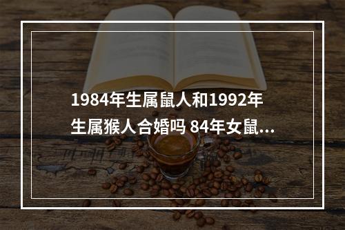 1984年生属鼠人和1992年生属猴人合婚吗 84年女鼠和92年男猴婚配