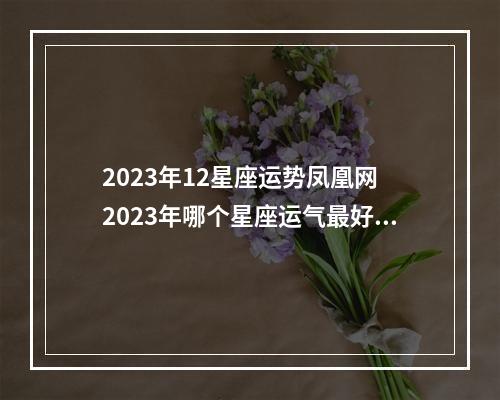 2023年12星座运势凤凰网 2023年哪个星座运气最好,人生逆转,完美逆袭呢?