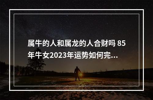 属牛的人和属龙的人合财吗 85年牛女2023年运势如何完整版?
