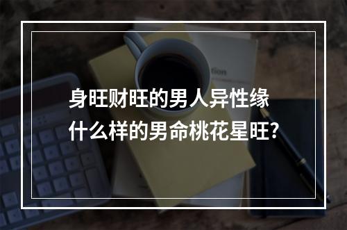 身旺财旺的男人异性缘 什么样的男命桃花星旺?