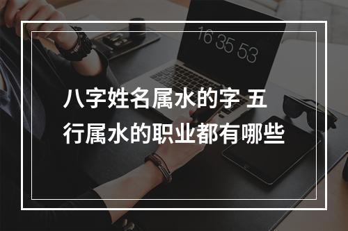 八字姓名属水的字 五行属水的职业都有哪些
