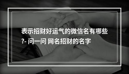 表示招财好运气的微信名有哪些?- 问一问 网名招财的名字