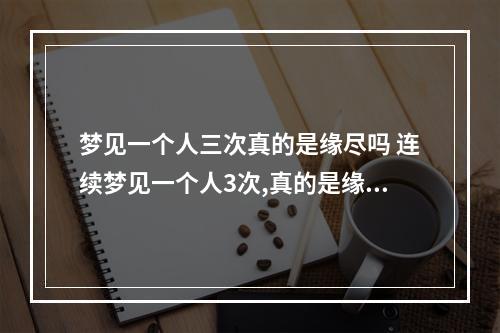 梦见一个人三次真的是缘尽吗 连续梦见一个人3次,真的是缘尽吗?