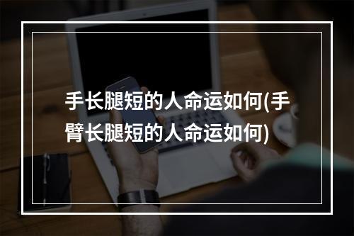 手长腿短的人命运如何(手臂长腿短的人命运如何)