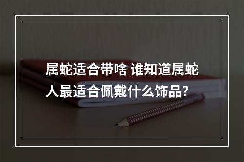属蛇适合带啥 谁知道属蛇人最适合佩戴什么饰品?