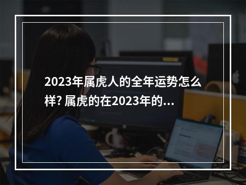 2023年属虎人的全年运势怎么样? 属虎的在2023年的运势好不好呢